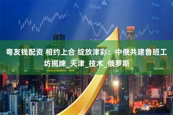 粤友钱配资 相约上合 绽放津彩:中俄共建鲁班工坊揭牌_天津_技术_俄罗斯