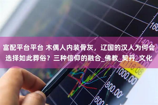 富配平台平台 木偶人内装骨灰，辽国的汉人为何会选择如此葬俗？三种信仰的融合_佛教_契丹_文化