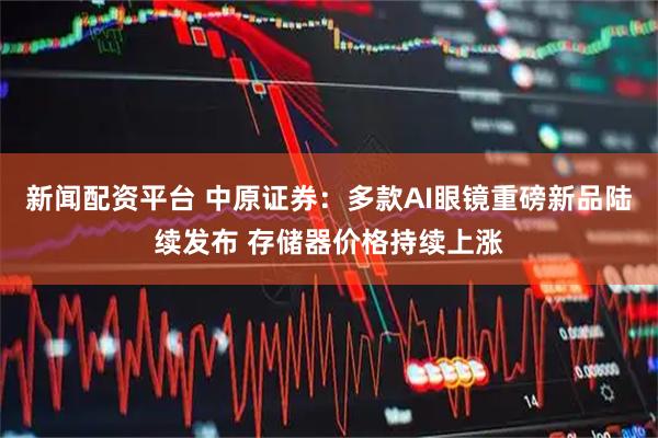新闻配资平台 中原证券：多款AI眼镜重磅新品陆续发布 存储器价格持续上涨