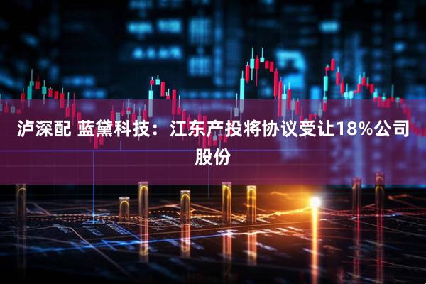 泸深配 蓝黛科技：江东产投将协议受让18%公司股份