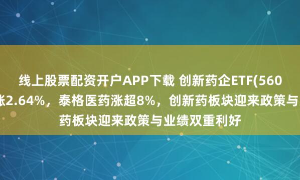 线上股票配资开户APP下载 创新药企ETF(560900)强势上涨2.64%，泰格医药涨超8%，创新药板块迎来政策与业绩双重利好