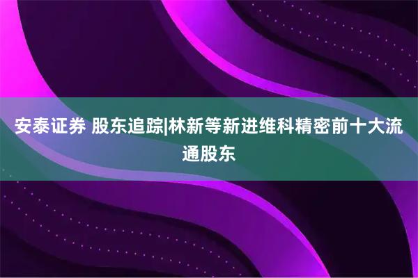 安泰证券 股东追踪|林新等新进维科精密前十大流通股东