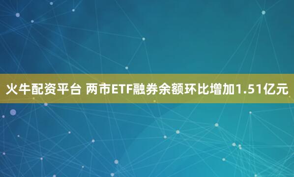 火牛配资平台 两市ETF融券余额环比增加1.51亿元