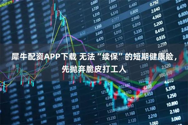 犀牛配资APP下载 无法“续保”的短期健康险，先抛弃脆皮打工人