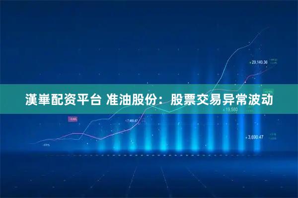 漢崋配资平台 准油股份：股票交易异常波动
