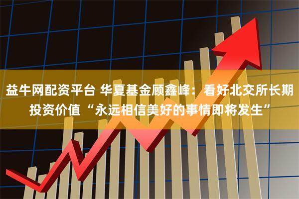 益牛网配资平台 华夏基金顾鑫峰：看好北交所长期投资价值 “永远相信美好的事情即将发生”