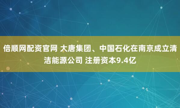 倍顺网配资官网 大唐集团、中国石化在南京成立清洁能源公司 注册资本9.4亿