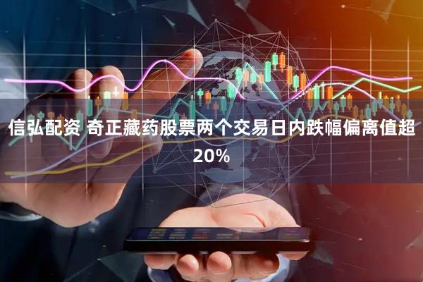 信弘配资 奇正藏药股票两个交易日内跌幅偏离值超20%