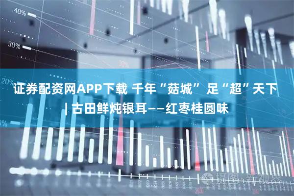 证券配资网APP下载 千年“菇城” 足“超”天下 | 古田鲜炖银耳——红枣桂圆味