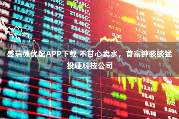 盛瑞德优配APP下载 不甘心卖水，首富钟睒睒猛投硬科技公司