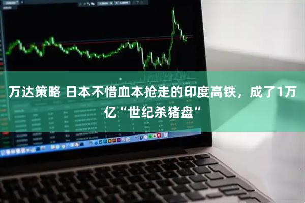 万达策略 日本不惜血本抢走的印度高铁，成了1万亿“世纪杀猪盘”
